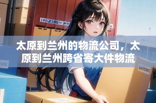 太原到蘭州的物流公司，太原到蘭州跨省寄大件物流