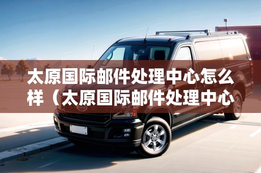 太原國際郵件處理中心怎么樣（太原國際郵件處理中心怎么樣?。? title=