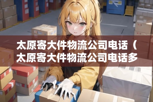 太原寄大件物流公司電話（太原寄大件物流公司電話多少）