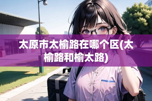 太原市太榆路在哪個區(qū)(太榆路和榆太路)
