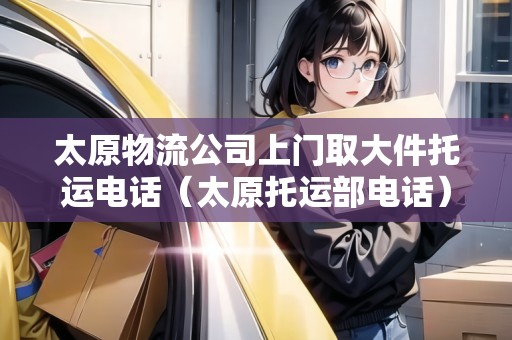 太原物流公司上門取大件托運(yùn)電話（太原托運(yùn)部電話）