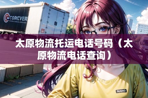 太原物流托運電話號碼（太原物流電話查詢）