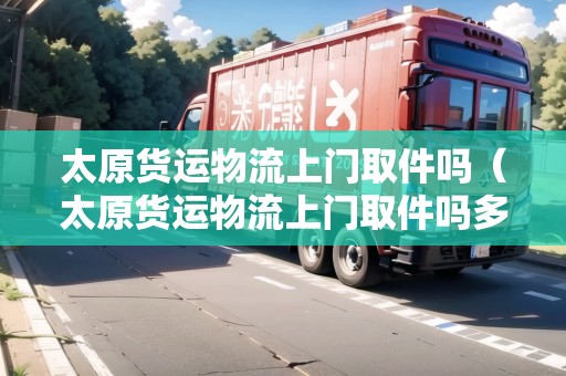 太原貨運(yùn)物流上門取件嗎（太原貨運(yùn)物流上門取件嗎多少錢一個）