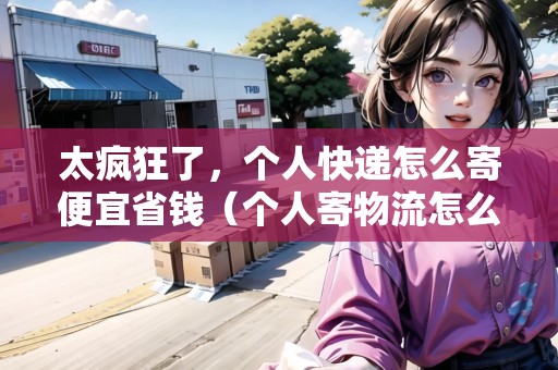 太瘋狂了，個人快遞怎么寄便宜省錢（個人寄物流怎么寄）