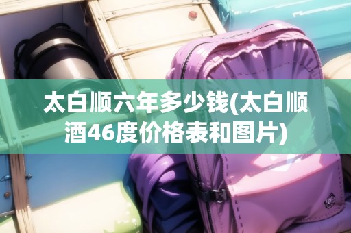 太白順六年多少錢(太白順酒46度價格表和圖片)