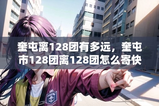 奎屯離128團(tuán)有多遠(yuǎn)，奎屯市128團(tuán)離128團(tuán)怎么寄快遞
