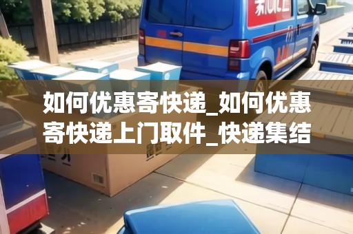 如何優(yōu)惠寄快遞_如何優(yōu)惠寄快遞上門取件_快遞集結(jié)地