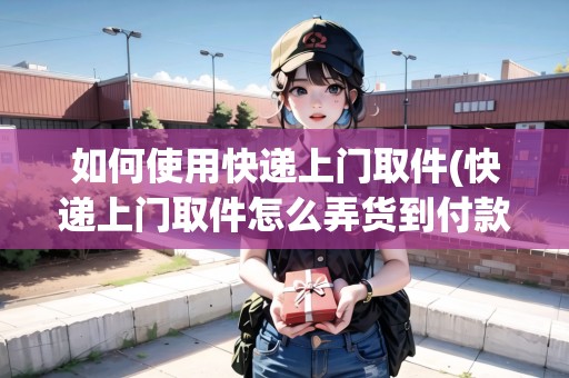 如何使用快遞上門取件(快遞上門取件怎么弄貨到付款)