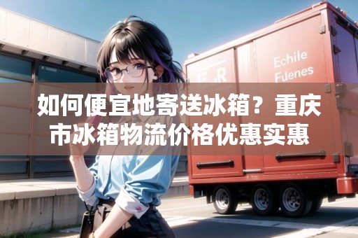 如何便宜地寄送冰箱？重慶市冰箱物流價格優(yōu)惠實惠