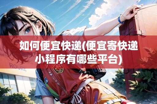 如何便宜快遞(便宜寄快遞小程序有哪些平臺(tái))