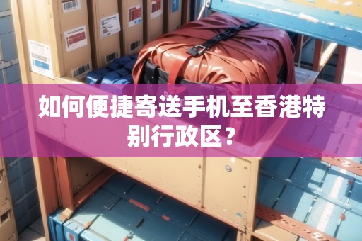 如何便捷寄送手機(jī)至香港特別行政區(qū)？