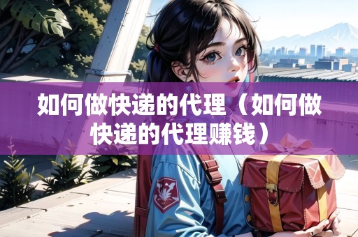 如何做快遞的代理（如何做快遞的代理賺錢(qián)）