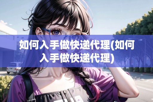 如何入手做快遞代理(如何入手做快遞代理)