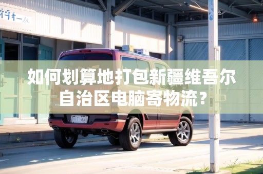 如何劃算地打包新疆維吾爾自治區(qū)電腦寄物流？