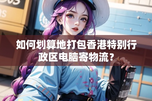 如何劃算地打包香港特別行政區(qū)電腦寄物流？