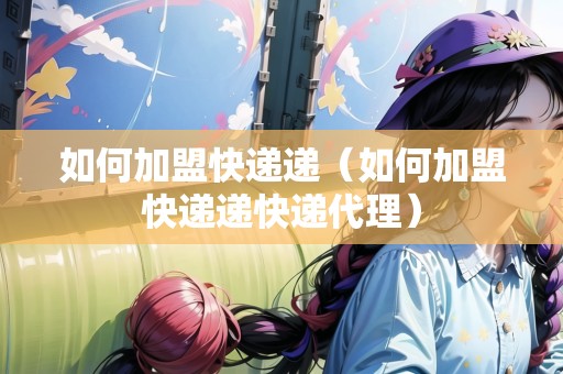 如何加盟快遞遞（如何加盟快遞遞快遞代理）