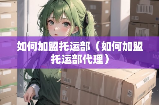 如何加盟托運(yùn)部（如何加盟托運(yùn)部代理）
