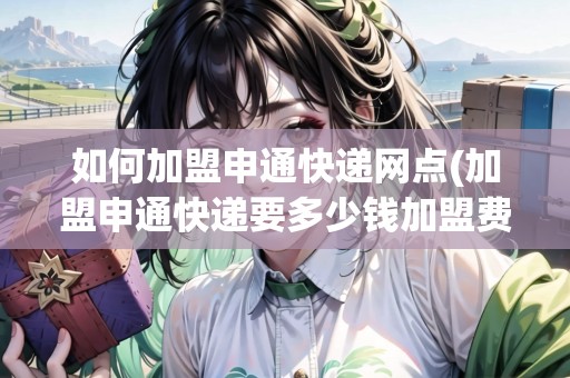 如何加盟申通快遞網(wǎng)點(diǎn)(加盟申通快遞要多少錢加盟費(fèi))