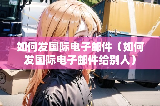 如何發(fā)國際電子郵件（如何發(fā)國際電子郵件給別人）