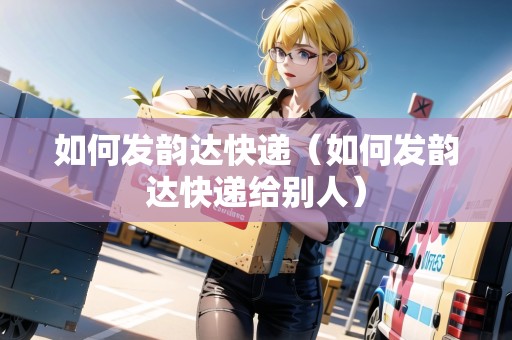 如何發(fā)韻達快遞（如何發(fā)韻達快遞給別人）