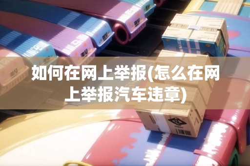 如何在網上舉報(怎么在網上舉報汽車違章)
