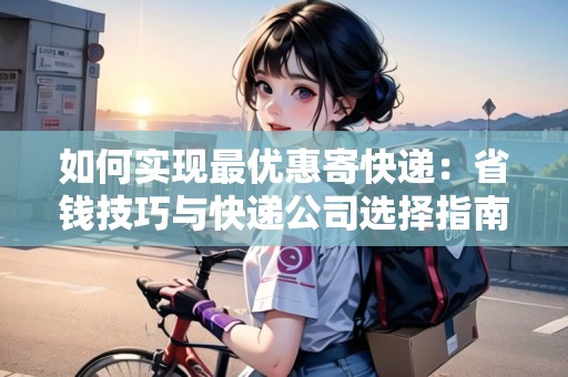 如何實(shí)現(xiàn)最優(yōu)惠寄快遞：省錢技巧與快遞公司選擇指南