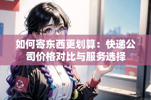 如何寄東西更劃算：快遞公司價(jià)格對(duì)比與服務(wù)選擇