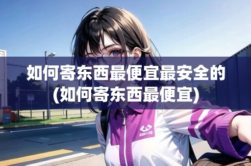 如何寄東西最便宜最安全的(如何寄東西最便宜)