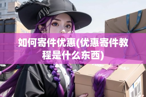 如何寄件優(yōu)惠(優(yōu)惠寄件教程是什么東西)
