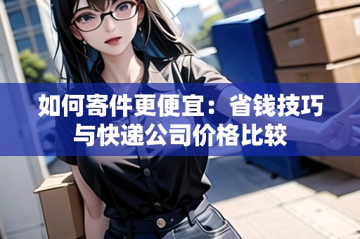如何寄件更便宜：省錢技巧與快遞公司價(jià)格比較