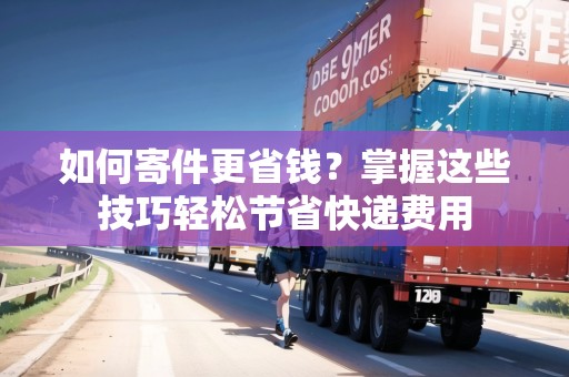 如何寄件更省錢？掌握這些技巧輕松節(jié)省快遞費(fèi)用