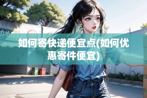 如何寄快遞便宜點(如何優(yōu)惠寄件便宜)