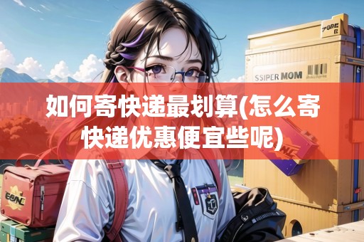如何寄快遞最劃算(怎么寄快遞優(yōu)惠便宜些呢)