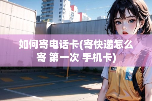 如何寄電話卡(寄快遞怎么寄 第一次 手機卡)
