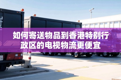如何寄送物品到香港特別行政區(qū)的電視物流更便宜