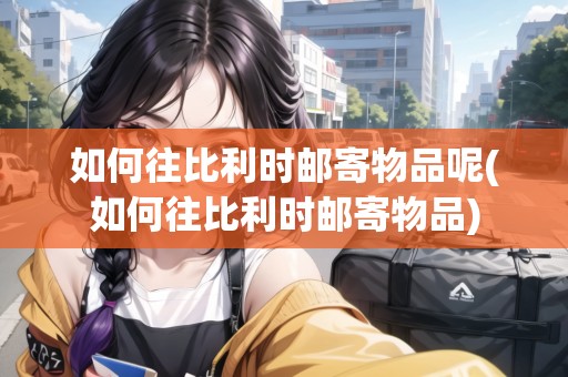 如何往比利時郵寄物品呢(如何往比利時郵寄物品)