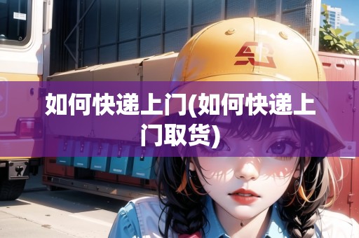 如何快遞上門(如何快遞上門取貨) 如何快遞上門(如何快遞上門取貨)