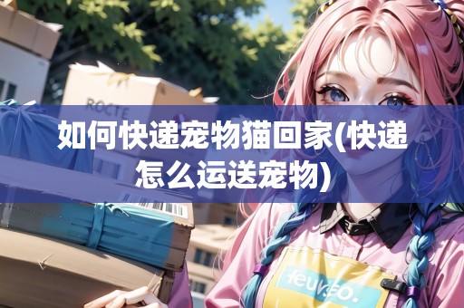 如何快遞寵物貓回家(快遞怎么運(yùn)送寵物)