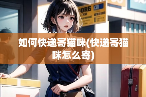 如何快遞寄貓咪(快遞寄貓咪怎么寄) 如何快遞寄貓咪(快遞寄貓咪怎么寄)