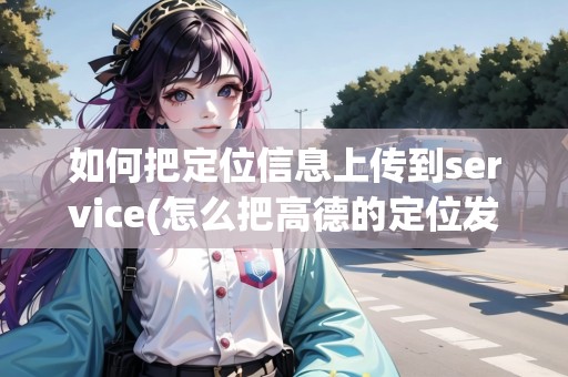 如何把定位信息上傳到service(怎么把高德的定位發(fā)給微信好友) 如何把定位信息上傳到service(怎么把高德的定位發(fā)給微信好友)