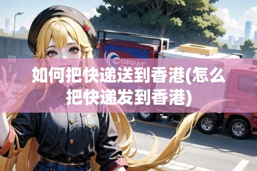 如何把快遞送到香港(怎么把快遞發(fā)到香港)