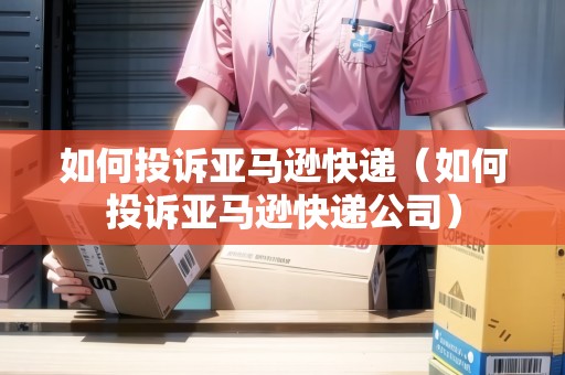 如何投訴亞馬遜快遞（如何投訴亞馬遜快遞公司）