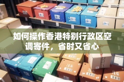 如何操作香港特別行政區(qū)空調(diào)寄件，省時又省心