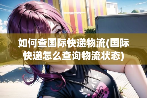 如何查國際快遞物流(國際快遞怎么查詢物流狀態(tài))