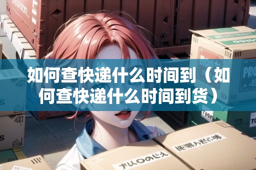 如何查快遞什么時間到（如何查快遞什么時間到貨）