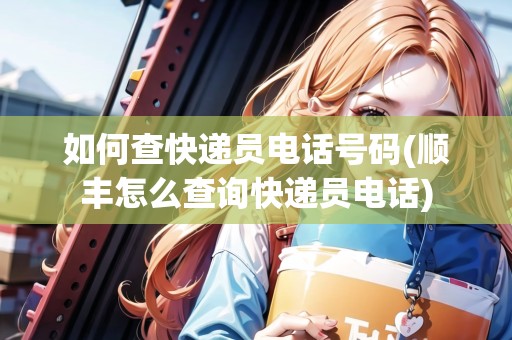 如何查快遞員電話號(hào)碼(順豐怎么查詢快遞員電話)