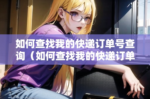 如何查找我的快遞訂單號查詢（如何查找我的快遞訂單號查詢物流信息）