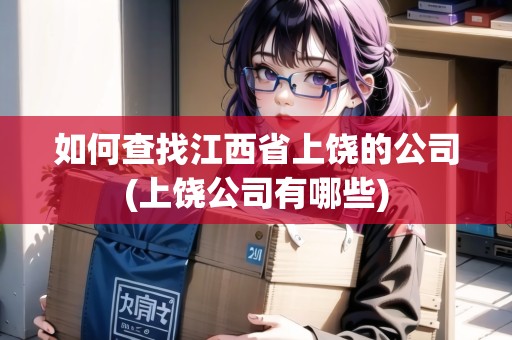 如何查找江西省上饒的公司(上饒公司有哪些)