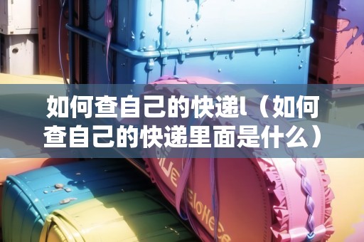 如何查自己的快遞l(如何查自己的快遞里面是什么) 如何查自己的快遞l(如何查自己的快遞里面是什么)
