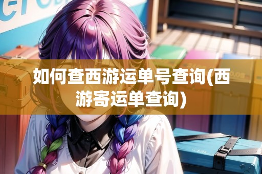 如何查西游運單號查詢(西游寄運單查詢) 如何查西游運單號查詢(西游寄運單查詢)